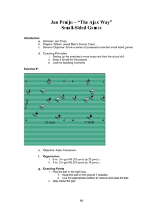 Jan Pruijn – “The Ajax Way”
Small-Sided Games
Introduction
a. Clinician: Jan Pruijn
b. Players: William Jewell Men’s Soccer Team
c. Session Objective: Show a series of possession oriented small sided games
d. Coaching Principles
i. Setting up the exercise is more important than the actual drill
ii. Keep it simple for the players
iii. Look for teaching moments
Exercise #1
e. Objective: Keep Possession
f. Organization
i. 6 vs. 3 in grid #1 (15 yards by 25 yards)
ii. 5 vs. 2 in grid #2 (15 yards by 15 yards)
g. Coaching Points
i. Play the ball in the right way
1. Keep the ball on the ground if possible
2. Use the appropriate surface to receive and pass the ball
ii. Stay inside the grid
69
 