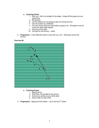 a. Coaching Points
i. Spin out – Don’t run straight to the target – Angle off the player you are
supporting
ii. Be dynamic
iii. Let him believe you are going to play it to wrong foot him
iv. Use the marker as a defender
v. You don’t know what your teammate is going to do – All players must be
tuned into what might happen
vi. Accuracy of the pass
vii. Call sign for the dummy – Jacks
4. Progression – If the defender doesn’t come with you, turn – Wall pass around the
dummy
Exercise #4
a. Coaching Points
i. Back-foot turn
ii. Wall-Pass: Get parallel to the dummy
iii. Execute as quickly as your skills allow
iv. Have a little run with it first
5. Progression – Bypass the first striker – clip it into the 2nd
striker
7
 