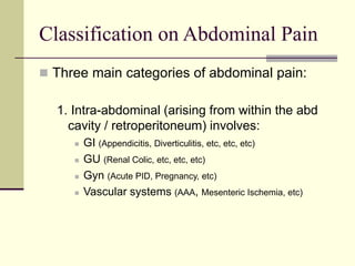 Classification on Abdominal Pain
 Three main categories of abdominal pain:
1. Intra-abdominal (arising from within the abd
cavity / retroperitoneum) involves:
 GI (Appendicitis, Diverticulitis, etc, etc, etc)
 GU (Renal Colic, etc, etc, etc)
 Gyn (Acute PID, Pregnancy, etc)
 Vascular systems (AAA, Mesenteric Ischemia, etc)
 