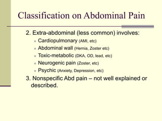 Classification on Abdominal Pain
2. Extra-abdominal (less common) involves:
 Cardiopulmonary (AMI, etc)
 Abdominal wall (Hernia, Zoster etc)
 Toxic-metabolic (DKA, OD, lead, etc)
 Neurogenic pain (Zoster, etc)
 Psychic (Anxiety, Depression, etc)
3. Nonspecific Abd pain – not well explained or
described.
 