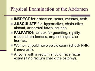 Physical Examination of the Abdomen
 INSPECT for distention, scars, masses, rash.
 AUSCULATE for hyperactive, obstructive,
absent, or normal bowel sounds.
 PALPATION to look for guarding, rigidity,
rebound tenderness, organomegally, or
hernias.
 Women should have pelvic exam (check FHR
if pregnant).
 Anyone with a rectum should have rectal
exam (If no rectum check the ostomy).
 