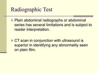 Radiographic Test
 Plain abdominal radiographs or abdominal
series has several limitations and is subject to
reader interpretation.
 CT scan in conjunction with ultrasound is
superior in identifying any abnormality seen
on plain film.
 