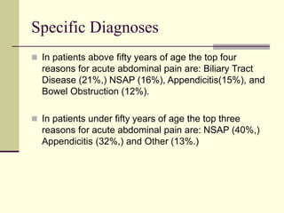 Specific Diagnoses
 In patients above fifty years of age the top four
reasons for acute abdominal pain are: Biliary Tract
Disease (21%,) NSAP (16%), Appendicitis(15%), and
Bowel Obstruction (12%).
 In patients under fifty years of age the top three
reasons for acute abdominal pain are: NSAP (40%,)
Appendicitis (32%,) and Other (13%.)
 