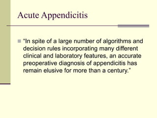 Acute Appendicitis
 “In spite of a large number of algorithms and
decision rules incorporating many different
clinical and laboratory features, an accurate
preoperative diagnosis of appendicitis has
remain elusive for more than a century.”
 