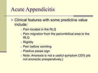 Acute Appendicitis
 Clinical features with some predictive value
include:
 Pain located in the RLQ
 Pain migration from the periumbilical area to the
RLQ
 Rigidity
 Pain before vomiting
 Positive psoas sign
 Note: Anorexia is not a useful symptom (33% pts
not anorectic preoperatively.)
 