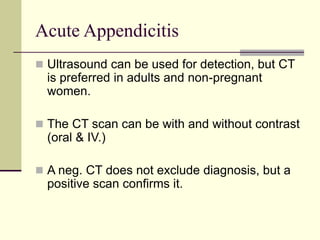 Acute Appendicitis
 Ultrasound can be used for detection, but CT
is preferred in adults and non-pregnant
women.
 The CT scan can be with and without contrast
(oral & IV.)
 A neg. CT does not exclude diagnosis, but a
positive scan confirms it.
 
