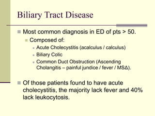Biliary Tract Disease
 Most common diagnosis in ED of pts > 50.
 Composed of:
 Acute Cholecystitis (acalculus / calculus)
 Biliary Colic
 Common Duct Obstruction (Ascending
Cholangitis – painful jundice / fever / MSΔ).
 Of those patients found to have acute
cholecystitis, the majority lack fever and 40%
lack leukocytosis.
 