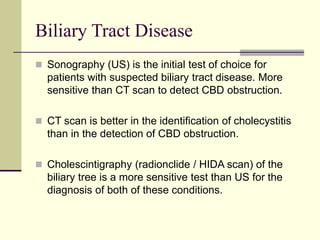 Biliary Tract Disease
 Sonography (US) is the initial test of choice for
patients with suspected biliary tract disease. More
sensitive than CT scan to detect CBD obstruction.
 CT scan is better in the identification of cholecystitis
than in the detection of CBD obstruction.
 Cholescintigraphy (radionclide / HIDA scan) of the
biliary tree is a more sensitive test than US for the
diagnosis of both of these conditions.
 
