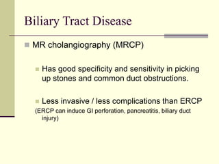 Biliary Tract Disease
 MR cholangiography (MRCP)
 Has good specificity and sensitivity in picking
up stones and common duct obstructions.
 Less invasive / less complications than ERCP
(ERCP can induce GI perforation, pancreatitis, biliary duct
injury)
 