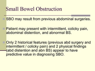 Small Bowel Obstruction
 SBO may result from previous abdominal surgeries.
 Patient may present with intermittent, colicky pain,
abdominal distention, and abnormal BS.
 Only 2 historical features (previous abd surgery and
intermittent / colicky pain) and 2 physical findings
(abd distention and abn BS) appear to have
predictive value in diagnosing SBO.
 