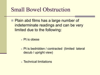 Small Bowel Obstruction
 Plain abd films has a large number of
indeterminate readings and can be very
limited due to the following:
 Pt is obese
 Pt is bedridden / contracted (limited lateral
decub / upright view)
 Technical limitations
 