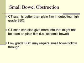 Small Bowel Obstruction
 CT scan is better than plain film in detecting high
grade SBO.
 CT scan can also give more info that might not
be seen on plain film (i.e. ischemic bowel)
 Low grade SBO may require small bowel follow
through.
 