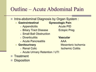 Outline – Acute Abdominal Pain
 Intra-abdominal Diagnosis by Organ System :
 Gastrointestinal Gynecologic Pain
 Appendicitis Acute PID
 Biliary Tract Disease Ectopic Preg
 Small Ball Obstruction
 Diverticulitis Vascular
 Acute Pancreatitis AAA
 Genitourinary Mesenteric Ischemia
 Renal Colic Ischemic Colitis
 Acute Urinary Retention / UTI
 Treatment
 Disposition
 