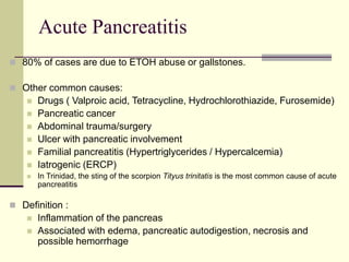 Acute Pancreatitis
 80% of cases are due to ETOH abuse or gallstones.
 Other common causes:
 Drugs ( Valproic acid, Tetracycline, Hydrochlorothiazide, Furosemide)
 Pancreatic cancer
 Abdominal trauma/surgery
 Ulcer with pancreatic involvement
 Familial pancreatitis (Hypertriglycerides / Hypercalcemia)
 Iatrogenic (ERCP)
 In Trinidad, the sting of the scorpion Tityus trinitatis is the most common cause of acute
pancreatitis
 Definition :
 Inflammation of the pancreas
 Associated with edema, pancreatic autodigestion, necrosis and
possible hemorrhage
 