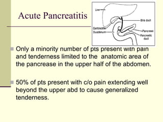 Acute Pancreatitis
 Only a minority number of pts present with pain
and tenderness limited to the anatomic area of
the pancrease in the upper half of the abdomen.
 50% of pts present with c/o pain extending well
beyond the upper abd to cause generalized
tenderness.
 