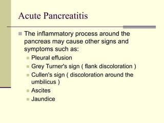 Acute Pancreatitis
 The inflammatory process around the
pancreas may cause other signs and
symptoms such as:
 Pleural effusion
 Grey Turner's sign ( flank discoloration )
 Cullen's sign ( discoloration around the
umbilicus )
 Ascites
 Jaundice
 