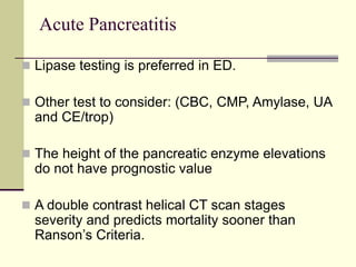 Acute Pancreatitis
 Lipase testing is preferred in ED.
 Other test to consider: (CBC, CMP, Amylase, UA
and CE/trop)
 The height of the pancreatic enzyme elevations
do not have prognostic value
 A double contrast helical CT scan stages
severity and predicts mortality sooner than
Ranson’s Criteria.
 