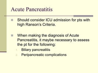 Acute Pancreatitis
 Should consider ICU admission for pts with
high Ranson’s Criteria.
 When making the diagnosis of Acute
Pancreatitis, it maybe necessary to assess
the pt for the following:
1. Biliary pancreatitis
2. Peripancreatic complications
 