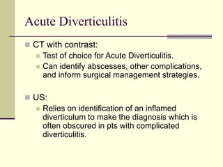 Acute Diverticulitis
 CT with contrast:
 Test of choice for Acute Diverticulitis.
 Can identify abscesses, other complications,
and inform surgical management strategies.
 US:
 Relies on identification of an inflamed
diverticulum to make the diagnosis which is
often obscured in pts with complicated
diverticulitis.
 