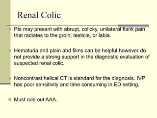 Renal Colic
 Pts may present with abrupt, colicky, unilateral flank pain
that radiates to the groin, testicle, or labia.
 Hematuria and plain abd films can be helpful however do
not provide a strong support in the diagnostic evaluation of
suspected renal colic.
 Noncontrast helical CT is standard for the diagnosis. IVP
has poor sensitivity and time consuming in ED setting.
 Must rule out AAA.
 
