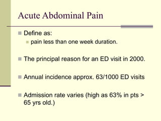 Acute Abdominal Pain
 Define as:
 pain less than one week duration.
 The principal reason for an ED visit in 2000.
 Annual incidence approx. 63/1000 ED visits
 Admission rate varies (high as 63% in pts >
65 yrs old.)
 