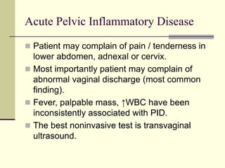 Acute Pelvic Inflammatory Disease
 Patient may complain of pain / tenderness in
lower abdomen, adnexal or cervix.
 Most importantly patient may complain of
abnormal vaginal discharge (most common
finding).
 Fever, palpable mass, ↑WBC have been
inconsistently associated with PID.
 The best noninvasive test is transvaginal
ultrasound.
 