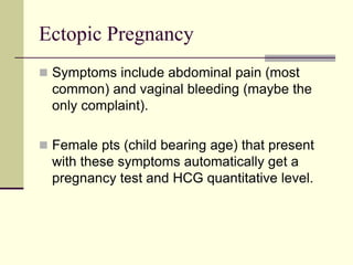 Ectopic Pregnancy
 Symptoms include abdominal pain (most
common) and vaginal bleeding (maybe the
only complaint).
 Female pts (child bearing age) that present
with these symptoms automatically get a
pregnancy test and HCG quantitative level.
 