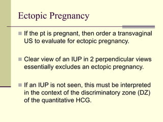 Ectopic Pregnancy
 If the pt is pregnant, then order a transvaginal
US to evaluate for ectopic pregnancy.
 Clear view of an IUP in 2 perpendicular views
essentially excludes an ectopic pregnancy.
 If an IUP is not seen, this must be interpreted
in the context of the discriminatory zone (DZ)
of the quantitative HCG.
 