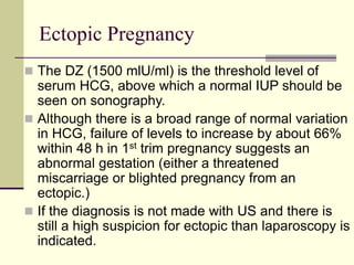 Ectopic Pregnancy
 The DZ (1500 mlU/ml) is the threshold level of
serum HCG, above which a normal IUP should be
seen on sonography.
 Although there is a broad range of normal variation
in HCG, failure of levels to increase by about 66%
within 48 h in 1st trim pregnancy suggests an
abnormal gestation (either a threatened
miscarriage or blighted pregnancy from an
ectopic.)
 If the diagnosis is not made with US and there is
still a high suspicion for ectopic than laparoscopy is
indicated.
 