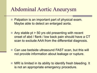 Abdominal Aortic Aneurysm
 Palpation is an important part of physical exam.
Maybe able to detect an enlarged aorta.
 Any stable pt > 50 yrs old presenting with recent
onset of abd / flank / low back pain should have a CT
scan to exclude AAA from the differential diagnosis.
 Can use bedside ultrasound FAST scan, but this will
not provide information about leakage or rupture.
 MRI is limited in its ability to identify fresh bleeding. It
is not an appropriate emergency procedure.
 