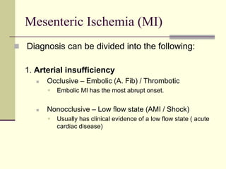 Mesenteric Ischemia (MI)
 Diagnosis can be divided into the following:
1. Arterial insufficiency
 Occlusive – Embolic (A. Fib) / Thrombotic
 Embolic MI has the most abrupt onset.
 Nonocclusive – Low flow state (AMI / Shock)
 Usually has clinical evidence of a low flow state ( acute
cardiac disease)
 