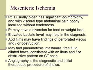 Mesenteric Ischemia
 Pt is usually older, has significant co-morbidity,
and with visceral type abdominal pain poorly
localized without tenderness.
 Pt may have a diversion for food or weight loss.
 Elevated Lactate level may help in the diagnosis.
 Abd films may have findings of perforated viscus
and / or obstruction.
 May find pneumotosis intestinalis, free fluid,
dilated bowel consistent with an ileus and / or
obstructive pattern on CT scan.
 Angiography is the diagnostic and initial
therapeutic procedure of choice.
 