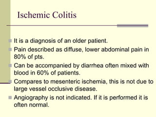 Ischemic Colitis
 It is a diagnosis of an older patient.
 Pain described as diffuse, lower abdominal pain in
80% of pts.
 Can be accompanied by diarrhea often mixed with
blood in 60% of patients.
 Compares to mesenteric ischemia, this is not due to
large vessel occlusive disease.
 Angiography is not indicated. If it is performed it is
often normal.
 