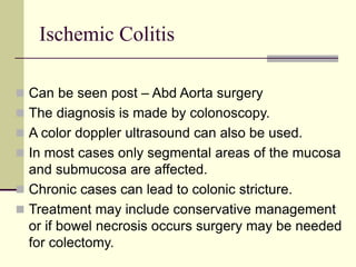 Ischemic Colitis
 Can be seen post – Abd Aorta surgery
 The diagnosis is made by colonoscopy.
 A color doppler ultrasound can also be used.
 In most cases only segmental areas of the mucosa
and submucosa are affected.
 Chronic cases can lead to colonic stricture.
 Treatment may include conservative management
or if bowel necrosis occurs surgery may be needed
for colectomy.
 