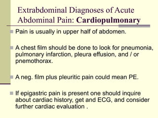 Extrabdominal Diagnoses of Acute
Abdominal Pain: Cardiopulmonary
 Pain is usually in upper half of abdomen.
 A chest film should be done to look for pneumonia,
pulmonary infarction, pleura effusion, and / or
pnemothorax.
 A neg. film plus pleuritic pain could mean PE.
 If epigastric pain is present one should inquire
about cardiac history, get and ECG, and consider
further cardiac evaluation .
 