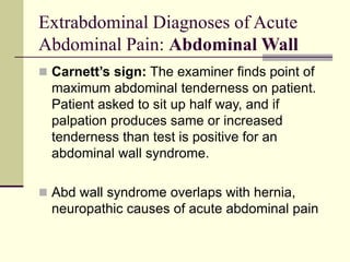 Extrabdominal Diagnoses of Acute
Abdominal Pain: Abdominal Wall
 Carnett’s sign: The examiner finds point of
maximum abdominal tenderness on patient.
Patient asked to sit up half way, and if
palpation produces same or increased
tenderness than test is positive for an
abdominal wall syndrome.
 Abd wall syndrome overlaps with hernia,
neuropathic causes of acute abdominal pain
 