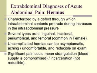 Extrabdominal Diagnoses of Acute
Abdominal Pain: Hernias
 Characterized by a defect through which
intraabdominal contents protrude during increases
in the intraabdominal pressure
 Several types exist: inguinal, incisional,
periumbilical, and femoral (common in Female).
 Uncomplicated hernias can be asymptomatic,
aching / uncomfortable, and reducible on exam.
 Significant pain could mean strangulation (blood
supply is compromised) / incarceration (not
reducible).
 