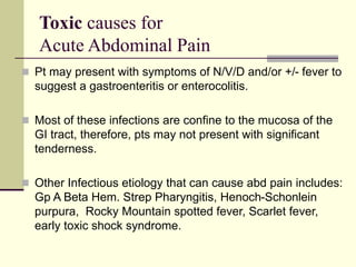 Toxic causes for
Acute Abdominal Pain
 Pt may present with symptoms of N/V/D and/or +/- fever to
suggest a gastroenteritis or enterocolitis.
 Most of these infections are confine to the mucosa of the
GI tract, therefore, pts may not present with significant
tenderness.
 Other Infectious etiology that can cause abd pain includes:
Gp A Beta Hem. Strep Pharyngitis, Henoch-Schonlein
purpura, Rocky Mountain spotted fever, Scarlet fever,
early toxic shock syndrome.
 