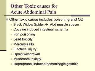 Other Toxic causes for
Acute Abdominal Pain
 Other toxic cause includes poisoning and OD
 Black Widow Spider  Abd muscle spasm
 Cocaine induced intestinal ischemia
 Iron poisoning
 Lead toxicity
 Mercury salts
 Electrical injury
 Opoid withdrawal
 Mushroom toxicity
 Isopropranol induced hemorrhagic gastritis
 