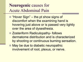 Neurogenic causes for
Acute Abdominal Pain
 “Hover Sign” – the pt show signs of
discomfort when the examining hand is
hovering just above or is passed very lightly
over the area of dysesthesia.
 Zosteriform Radiculopathy- follows
dermatome distribution and is characterized
by shooting or continuous burning sensation.
 May be due to diabetic neuropathic
involvement of root, plexus, or nerve.
 
