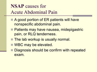 NSAP causes for
Acute Abdominal Pain
 A good portion of ER patients will have
nonspecific abdominal pain.
 Patients may have nausea, midepigastric
pain, or RLQ tenderness.
 The lab workup is usually normal.
 WBC may be elevated.
 Diagnosis should be confirm with repeated
exam.
 