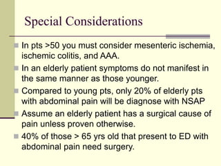 Special Considerations
 In pts >50 you must consider mesenteric ischemia,
ischemic colitis, and AAA.
 In an elderly patient symptoms do not manifest in
the same manner as those younger.
 Compared to young pts, only 20% of elderly pts
with abdominal pain will be diagnose with NSAP
 Assume an elderly patient has a surgical cause of
pain unless proven otherwise.
 40% of those > 65 yrs old that present to ED with
abdominal pain need surgery.
 