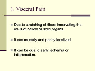 1. Visceral Pain
 Due to stretching of fibers innervating the
walls of hollow or solid organs.
 It occurs early and poorly localized
 It can be due to early ischemia or
inflammation.
 