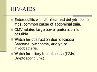HIV/AIDS
 Enterocolitis with diarrhea and dehydration is
most common cause of abdominal pain.
 CMV related large bowel perforation is
possible.
 Watch for obstruction due to Kaposi
Sarcoma, lymphoma, or atypical
mycobacteria.
 Watch for biliary tract disease (CMV,
Cryptosporidium.)
 