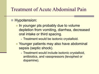 Treatment of Acute Abdominal Pain
 Hypotension:
 In younger pts probably due to volume
depletion from vomiting, diarrhea, decreased
oral intake or third spacing.
 Treatment would be isotonic crystalloid.
 Younger patients may also have abdominal
sepsis (septic shock).
 Treatment would include isotonic crystalloid,
antibiotics, and vasopressors (levophed or
dopamine).
 