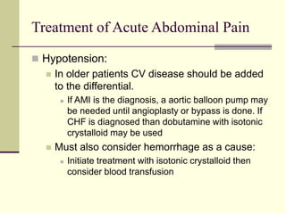 Treatment of Acute Abdominal Pain
 Hypotension:
 In older patients CV disease should be added
to the differential.
 If AMI is the diagnosis, a aortic balloon pump may
be needed until angioplasty or bypass is done. If
CHF is diagnosed than dobutamine with isotonic
crystalloid may be used
 Must also consider hemorrhage as a cause:
 Initiate treatment with isotonic crystalloid then
consider blood transfusion
 