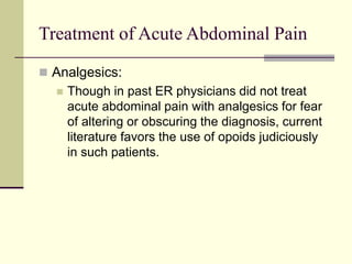 Treatment of Acute Abdominal Pain
 Analgesics:
 Though in past ER physicians did not treat
acute abdominal pain with analgesics for fear
of altering or obscuring the diagnosis, current
literature favors the use of opoids judiciously
in such patients.
 