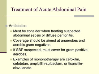 Treatment of Acute Abdominal Pain
 Antibiotics:
 Must be consider when treating suspected
abdominal sepsis or diffuse peritonitis.
 Coverage should be aimed at anaerobes and
aerobic gram negatives.
 If SBP suspected, must cover for gram positive
aerobes.
 Examples of mononotherapy are cefoxitin,
cefotetan, ampicillin-sulbactam, or ticarcillin-
clavulanate.
 