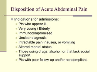 Disposition of Acute Abdominal Pain
 Indications for admissions:
 Pts who appear ill.
 Very young / Elderly
 Immunocompromised
 Unclear diagnosis
 Intractable pain, nausea, or vomiting
 Altered mental status
 Those using drugs, alcohol, or that lack social
support.
 Pts with poor follow-up and/or noncompliant.
 