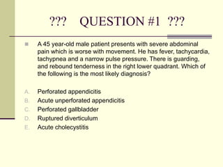 ??? QUESTION #1 ???
 A 45 year-old male patient presents with severe abdominal
pain which is worse with movement. He has fever, tachycardia,
tachypnea and a narrow pulse pressure. There is guarding,
and rebound tenderness in the right lower quadrant. Which of
the following is the most likely diagnosis?
A. Perforated appendicitis
B. Acute unperforated appendicitis
C. Perforated gallbladder
D. Ruptured diverticulum
E. Acute cholecystitis
 